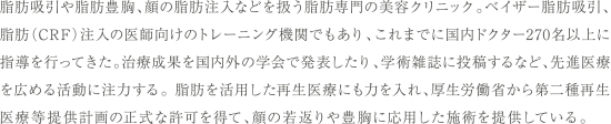 脂肪吸引や脂肪豊胸、顔の脂肪注入などを扱う脂肪専門の美容クリニック。ベイザー脂肪吸引、脂肪（CRF）注入の医師向けのトレーニング機関でもあり、これまでに国内ドクター300名以上に指導を行ってきた。治療成果を国内外の学会で発表したり、学術雑誌に投稿するなど、先進医療を広める活動に注力する。脂肪を活用した再生医療にも力を入れ、厚生労働省から第二種再生医療等提供計画の正式な許可を得て、顔の若返りや豊胸に応用した施術を提供している。