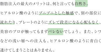 脂肪注入の最大のメリットは、何と言っても自然さ。ヒアルロン酸のようにブニブニとした触感で、別の部位に流れたり、プレートのようにズレて段差になる心配もなく、美容のプロが触ってもまずバレないでしょう。また、シワなどの浅い層への注入も、ヒアルロン酸のように青白く透けてしまうことはありません。
