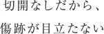 切開なしだから、傷跡が目立たない