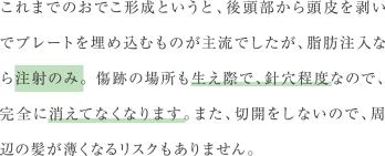 これまでのおでこ形成というと、後頭部から頭皮を剥いでプレートを埋め込むものが主流でしたが、脂肪注入なら注射のみ。 傷跡の場所も生え際で、針穴程度なので、完全に消えてなくなります。また、切開をしないので、周辺の髪が薄くなるリスクもありません。