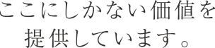 ここにしかない価値を提供しています。