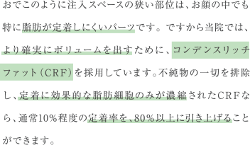 おでこのように注入スペースの狭い部位は、お顔の中でも特に脂肪が定着しにくいパーツです。 ですから当院では、より確実にボリュームを出すために、コンデンスリッチファット（CRF）を採用しています。不純物の一切を排除し、定着に効果的な脂肪細胞のみが濃縮されたCRFなら、通常10%程度の定着率を、80％以上に引き上げることができます。