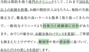 当院は脂肪を扱う専門のクリニックとして、これまで300名以上の医師を指導。お顔の脂肪注入はもちろん、他院の失敗修正など、難易度の高いケースも数多く取り扱ってきたので、一般的なクリニックより技術力と経験値に自信があります。おでこの場合は、お顔全体のバランスを重視し、ご希望も踏まえた上でデザイン。解剖学や美の黄金律に基づいて、あなただけの美しさを設計します。