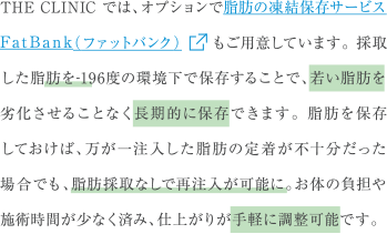 THE CLINIC では、オプションで脂肪の凍結保存サービスFatBank（ファットバンク）もご用意しています。採取した脂肪を-196度の環境下で保存することで、若い脂肪を劣化させることなく長期的に保存できます。脂肪を保存しておけば、万が一注入した脂肪の定着が不十分だった場合でも、脂肪採取なしで再注入が可能に。お体の負担や施術時間が少なく済み、仕上がりが手軽に調整可能です。