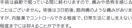 手術は麻酔で眠っている間に終わりますので、痛みや恐怖を感じることはございません。 術後は3日前後、筋肉痛のような痛みがありますが、内服薬でコントロールできる程度で、日常生活に差し支えない程度までには抑えることができます。