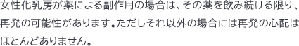 女性化乳房が薬による副作用の場合は、その薬を飲み続ける限り、再発の可能性があります。ただしそれ以外の場合には再発の心配はほとんどありません。