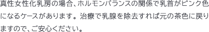 真性女性化乳房の場合、ホルモンバランスの関係で乳首がピンク色になるケースがあります。 治療で乳腺を除去すれば元の茶色に戻りますので、ご安心ください。