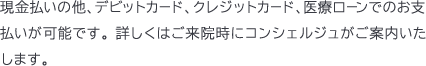 現金払いの他、デビットカード、クレジットカード、医療ローンでのお支払いが可能です。 詳しくはご来院時にコンシェルジュがご案内いたします。