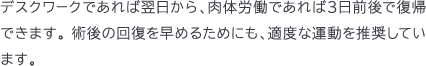 デスクワークであれば翌日から、肉体労働であれば3日前後で復帰できます。 術後の回復を早めるためにも、適度な運動を推奨しています。