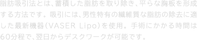 脂肪吸引法とは、蓄積した脂肪を取り除き、平らな胸板を形成する方法です。 吸引には、男性特有の繊維質な脂肪の除去に適した最新機器（VASER Lipo）を使用。 手術にかかる時間は60分程で、翌日からデスクワークが可能です。