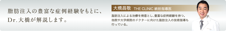 脂肪注入の豊富な症例経験をもとに、Dr.大橋が解説します。 | 大橋昌敬 THE CLINIC 統括指導医: 脂肪注入による治療を得意とし、豊富な症例経験を持つ。 他院や大学病院のドクターに向けた脂肪注入の技術指導も行っている。