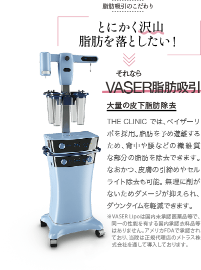 脂肪吸引のこだわり | とにかく沢山脂肪を落としたい! | それなら VASER脂肪吸引 大量の皮下脂肪除去 | THE CLINIC では、ベイザーリポを採用。脂肪を予め遊離するため、背中や腰などの繊維質な部分の脂肪を除去できます。なおかつ、皮膚の引締めやセルライト除去も可能。 無理に削がないためダメージが抑えられ、ダウンタイムを軽減できます。 ※VASER Lipoは国内未承認医薬品等で、同一の性能を有する国内承認衣料品等はありません。アメリカFDAで承認されており、当院は正規代理店のメトラス株式会社を通して導入しております。