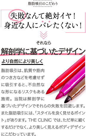 脂肪吸引のこだわり | 脂肪吸引のこだわり | 失敗なんて絶対イヤ！ 身近な人にバレたくない！ | それなら 解剖学に基づいたデザイン より自然により美しく | 脂肪吸引は、肌質や筋肉のつき方などを考慮せずに吸引すると不自然な形になるリスクもある施術。当院は解剖学に基づいたデザインでそれらの失敗を回避します。また脂肪吸引には、「スタイルを良く見せるポイント」があります。THE CLINIC では、ただ単に細くするだけでなく、より美しく見えるボディデザインにこだわっています。