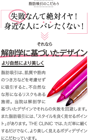 脂肪吸引のこだわり | 脂肪吸引のこだわり | 失敗なんて絶対イヤ! 身近な人にバレたくない! | それなら 解剖学に基づいたデザイン より自然により美しく | 脂肪吸引は、肌質や筋肉のつき方などを考慮せずに吸引すると不自然な形になるリスクもある施術。当院は解剖学に基づいたデザインでそれらの失敗を回避します。また脂肪吸引には、「スタイルを良く見せるポイント」があります。THE CLINIC では、ただ単に細くするだけでなく、より美しく見えるボディデザインにこだわっています。