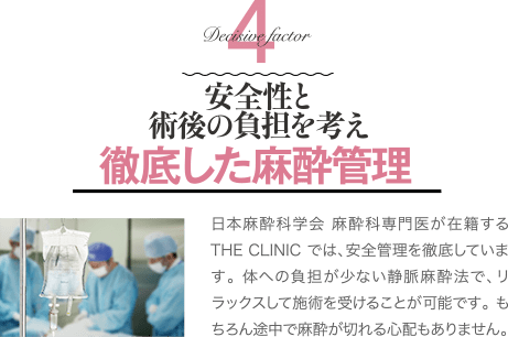 Decisive Factor 4 安全性と術後の負担を考え徹底した麻酔管理 | 日本麻酔科学会 麻酔科専門医が在籍するTHE CLINIC では、安全管理を徹底しています。 体への負担が少ない静脈麻酔法で、リラックスして施術を受けることが可能です。 もちろん途中で麻酔が切れる心配もありません。