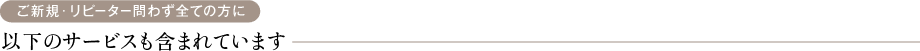 ご新規・リピーター問わず全ての方に 以下のサービスも含まれています