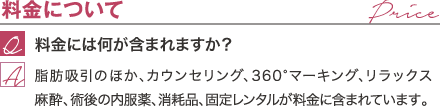 料金について | 料金には何が含まれますか？ / 脂肪吸引のほか、カウンセリング、360°マーキング、リラックス麻酔、術後の内服薬、消耗品が料金に含まれています。