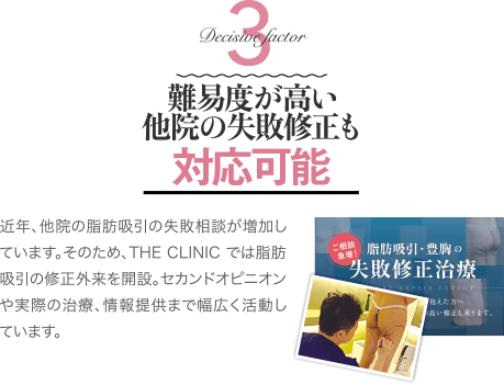 Decisive Factor 3 難易度が高い他院の失敗修正も対応可能 | 近年、他院の脂肪吸引の失敗相談が増加しています。そのため、THE CLINIC では脂肪吸引の修正外来を開設。 セカンドオピニオンや実際の治療、情報提供まで幅広く活動しています。