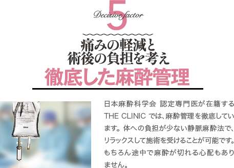 Decisive Factor 5 安全性と術後の負担を考え徹底した麻酔管理 | 日本麻酔科学会 麻酔科専門医が在籍するTHE CLINIC では、安全管理を徹底しています。 体への負担が少ない静脈麻酔法で、リラックスして施術を受けることが可能です。 もちろん途中で麻酔が切れる心配もありません。