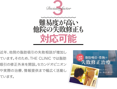 Decisive Factor 3 難易度が高い他院の失敗修正も対応可能 | 近年、他院の脂肪吸引の失敗相談が増加しています。そのため、THE CLINIC では脂肪吸引の修正外来を開設。 セカンドオピニオンや実際の治療、情報提供まで幅広く活動しています。