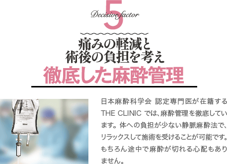 Decisive Factor 5 安全性と術後の負担を考え徹底した麻酔管理 | 日本麻酔科学会 麻酔科専門医が在籍するTHE CLINIC では、安全管理を徹底しています。 体への負担が少ない静脈麻酔法で、リラックスして施術を受けることが可能です。 もちろん途中で麻酔が切れる心配もありません。