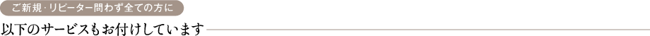 ご新規・リピーター問わず全ての方に 以下のサービスもお付けしています