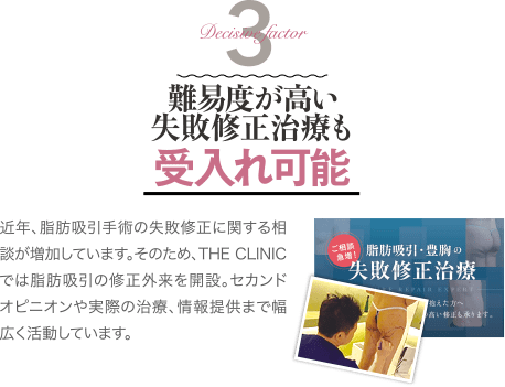 Decisive Factor 3 難易度が高い失敗修正治療も受け入れ可能 | 近年、脂肪吸引手術の失敗修正に関する相談が増加しています。そのため、THE CLINIC では脂肪吸引の修正外来を開設。セカンドオピニオンや実際の治療、情報提供まで幅広く活動しています。
