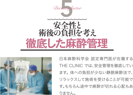Decisive Factor 5 安全性と術後の負担を考え 徹底した麻酔管理 | 日本麻酔科学会 認定専門医が在籍するTHE CLINIC では、安全管理を徹底しています。 体への負担が少ない静脈麻酔法で、リラックスして施術を受けることが可能です。もちろん途中で麻酔が切れる心配もありません。