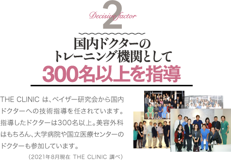 Decisive Factor 2 国内ドクターのトレーニング機関として 300名以上を指導 | THE CLINIC は、ベイザー研究会から国内ドクターへの技術指導を任されています。指導したドクターは300名以上。美容外科はもちろん、大学病院や国立医療センターのドクターも参加しています。(2021年8月現在 THE CLINIC 調べ)