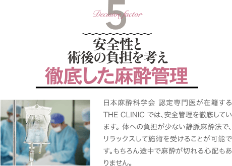 Decisive Factor 5 安全性と術後の負担を考え 徹底した麻酔管理 | 日本麻酔科学会 認定専門医が在籍するTHE CLINIC では、安全管理を徹底しています。 体への負担が少ない静脈麻酔法で、リラックスして施術を受けることが可能です。もちろん途中で麻酔が切れる心配もありません。
