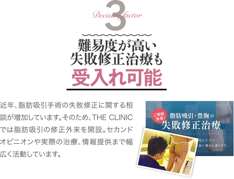 Decisive Factor 3 難易度が高い失敗修正治療も受け入れ可能 | 近年、脂肪吸引手術の失敗修正に関する相談が増加しています。そのため、THE CLINIC では脂肪吸引の修正外来を開設。セカンドオピニオンや実際の治療、情報提供まで幅広く活動しています。