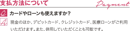 支払方法について | カードやローンも使えますか? / 現金のほか、デビットカード、クレジットカード、医療ローンがご利用いただけます。また、併用していただくことも可能です。