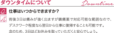 ダウンタイムについて | 仕事はいつからできますか？ / 術後３日は痛みが強く出ますが鎮痛薬で対応可能な範囲なので、デスクワーク程度なら翌日から仕事に復帰することも可能です。念のため３日ほどお休みを取っていただくと安心でしょう。