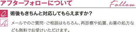 アフターフォローについて | 術後もきちんと対応してもらえますか？ / メールでのご質問・ご相談はもちろん、再診察や処置、お薬の処方なども無料でお受けいただけます。
