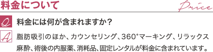 料金について | 料金には何が含まれますか？ / 脂肪吸引のほか、カウンセリング、360°マーキング、リラックス麻酔、術後の内服薬、消耗品が料金に含まれています。