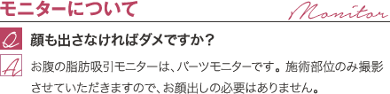 モニターについて | 顔も出さなければダメですか? / お腹の脂肪吸引モニターは、パーツモニターです。 施術部位のみ撮影させていただきますので、お顔出しの必要はありません。