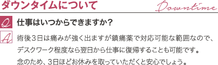 ダウンタイムについて | 仕事はいつからできますか? / 術後3日は痛みが強く出ますが鎮痛薬で対応可能な範囲なので、デスクワーク程度なら翌日から仕事に復帰することも可能です。 念のため、3日ほどお休みを取っていただくと安心でしょう。