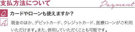 支払方法について | カードやローンも使えますか? / 現金のほか、デビットカード、クレジットカード、医療ローンがご利用いただけます。また、併用していただくことも可能です。