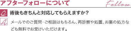 アフターフォローについて | 術後もきちんと対応してもらえますか? / メールでのご質問・ご相談はもちろん、再診察や処置、お薬の処方なども無料でお受けいただけます。