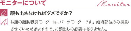 モニターについて | 顔も出さなければダメですか？ / お腹の脂肪吸引モニターは、パーツモニターです。 施術部位のみ撮影させていただきますので、お顔出しの必要はありません。