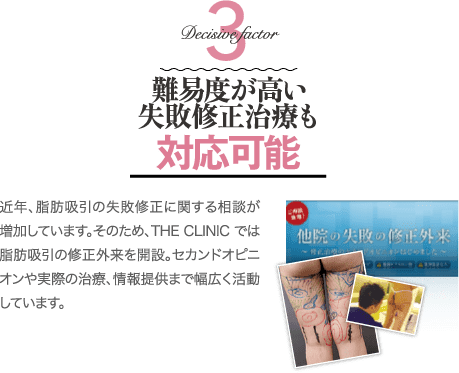 Decisive Factor 3 難易度が高い失敗修正治療も対応可能 | 近年、脂肪吸引の失敗修正に関する相談が増加しています。そのため、THE CLINIC では脂肪吸引の修正外来を開設。セカンドオピニオンや実際の治療、情報提供まで幅広く活動しています。