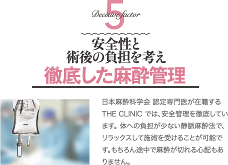 Decisive Factor 5 安全性と術後の負担を考え徹底した麻酔管理 | 日本麻酔科学会 認定専門医が在籍するTHE CLINIC では、安全管理を徹底しています。 体への負担が少ない静脈麻酔法で、リラックスして施術を受けることが可能です。もちろん途中で麻酔が切れる心配もありません。