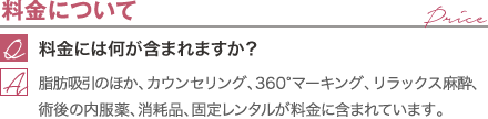 料金について | 料金には何が含まれますか？ / 脂肪吸引のほか、カウンセリング、360°マーキング、リラックス麻酔、術後の内服薬、消耗品が料金に含まれています。