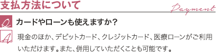 支払方法について | カードやローンも使えますか？ / 現金のほか、デビットカード、クレジットカード、医療ローンがご利用いただけます。また、併用していただくことも可能です。