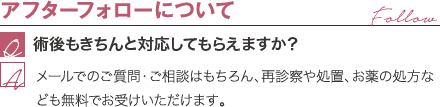 アフターフォローについて | 術後もきちんと対応してもらえますか？ / メールでのご質問・ご相談はもちろん、再診察や処置、お薬の処方なども無料でお受けいただけます。
