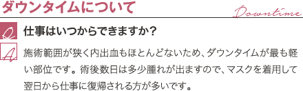 ダウンタイムについて | 仕事はいつからできますか? / 施術範囲が狭く内出血もほとんどないため、ダウンタイムがもっとも軽い部位です。術後数日は多少腫れが出ますので、マスクを着用して翌日から仕事に復帰される方が多いです。