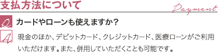 支払方法について | カードやローンも使えますか? / 現金のほか、デビットカード、クレジットカード、医療ローンがご利用いただけます。また、併用していただくことも可能です。