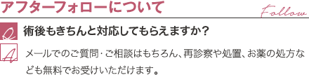 アフターフォローについて | 術後もきちんと対応してもらえますか? / メールでのご質問・ご相談はもちろん、再診察や処置、お薬の処方なども無料でお受けいただけます。