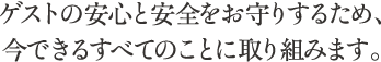 ゲストの安心と安全をお守りするため、今できるすべてのことに取り組みます。