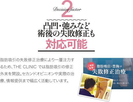 Decisive Factor 2 凸凹・弛みなど術後の修正治療も対応可能 | 脂肪吸引の失敗修正治療により一層注力するため、THE CLINIC では脂肪吸引の修正外来を開設。セカンドオピニオンや実際の治療、情報提供まで幅広く活動しています。